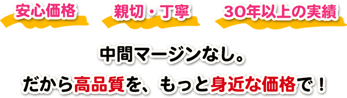 安心価格 親切・丁寧 30年以上の実績 中間マージンなし。だから高品質を、もっと身近な価格で!